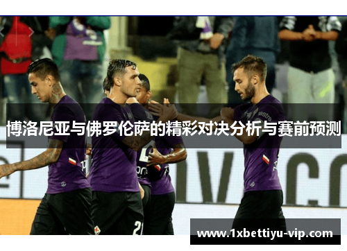 博洛尼亚与佛罗伦萨的精彩对决分析与赛前预测 博洛尼亚与佛罗伦萨的精彩对决分析与赛前预测