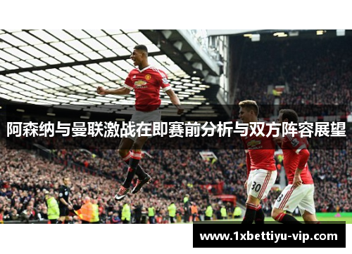 阿森纳与曼联激战在即赛前分析与双方阵容展望 阿森纳与曼联激战在即赛前分析与双方阵容展望
